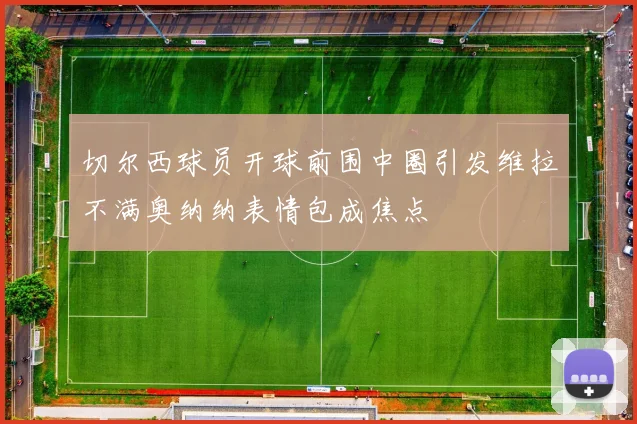 切尔西球员开球前围中圈引发维拉不满奥纳纳表情包成焦点