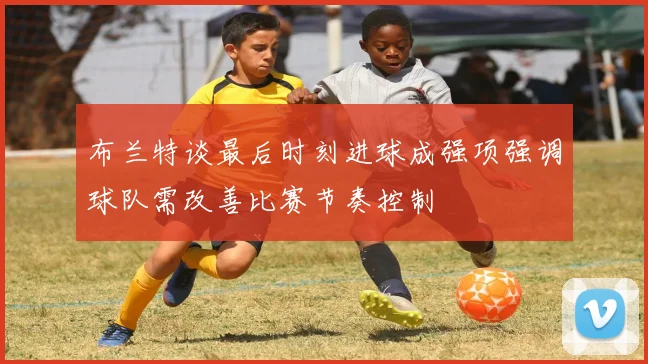 布兰特谈最后时刻进球成强项强调球队需改善比赛节奏控制