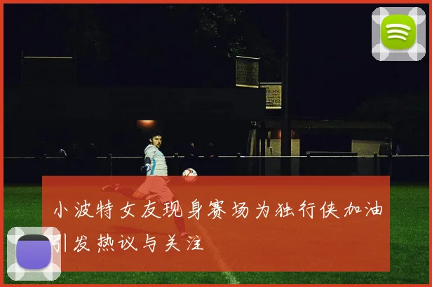 小波特女友现身赛场为独行侠加油引发热议与关注