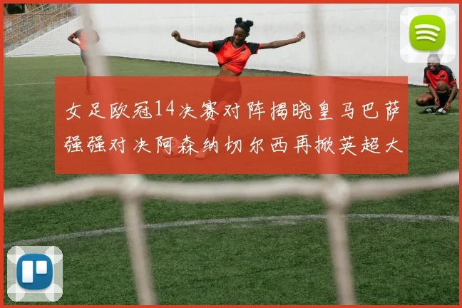 女足欧冠14决赛对阵揭晓皇马巴萨强强对决阿森纳切尔西再掀英超大战