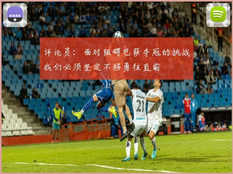 评论员：面对阻碍巴萨夺冠的挑战我们必须坚定不移勇往直前