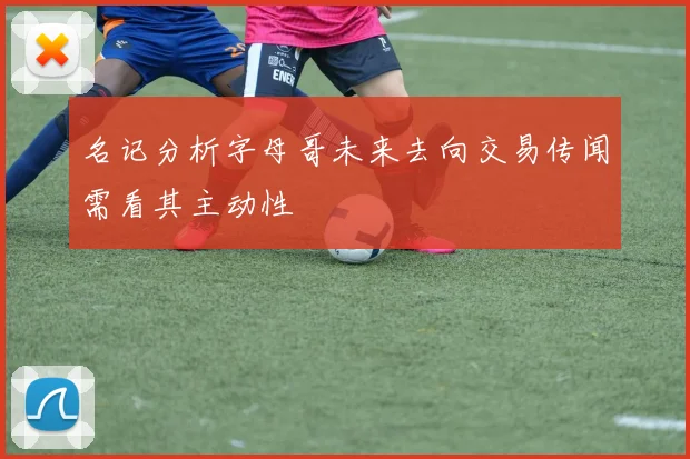 名记分析字母哥未来去向交易传闻需看其主动性