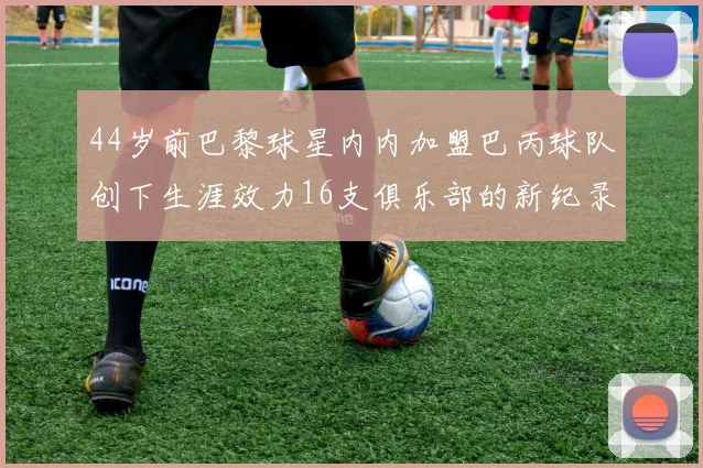 44岁前巴黎球星内内加盟巴丙球队创下生涯效力16支俱乐部的新纪录