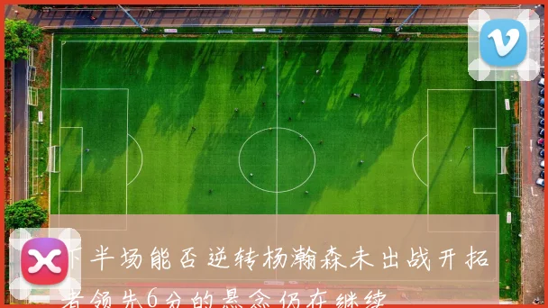 下半场能否逆转杨瀚森未出战开拓者领先6分的悬念仍在继续