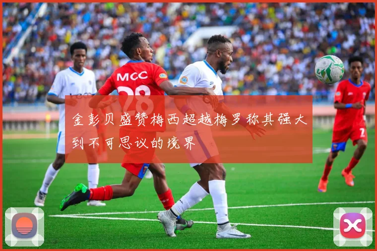 金彭贝盛赞梅西超越梅罗称其强大到不可思议的境界
