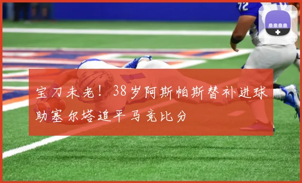 宝刀未老！38岁阿斯帕斯替补进球助塞尔塔追平马竞比分