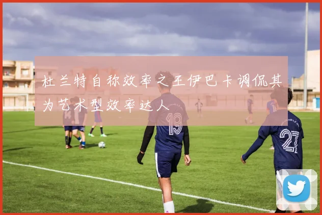 杜兰特自称效率之王伊巴卡调侃其为艺术型效率达人