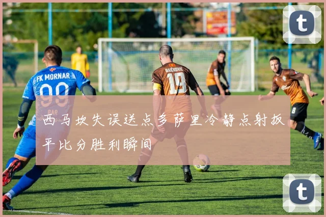 西马坎失误送点多萨里冷静点射扳平比分胜利瞬间