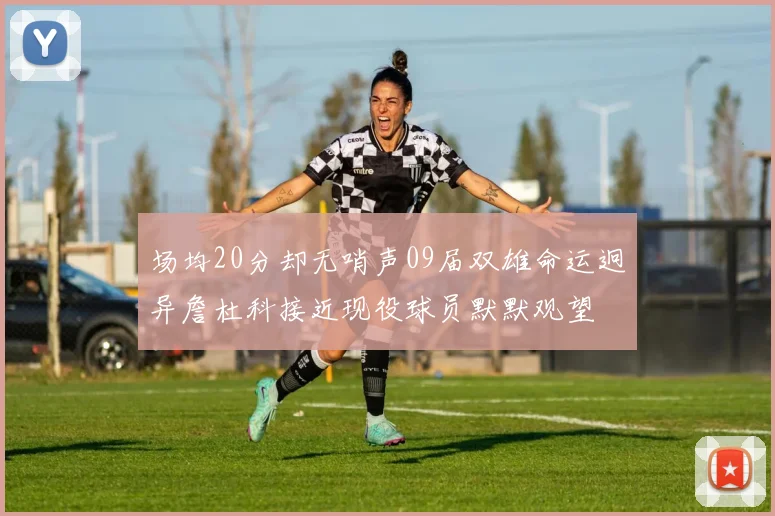 场均20分却无哨声09届双雄命运迥异詹杜科接近现役球员默默观望