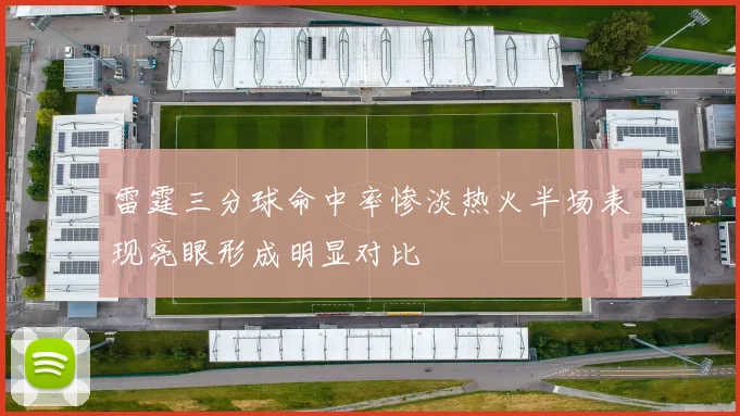 雷霆三分球命中率惨淡热火半场表现亮眼形成明显对比