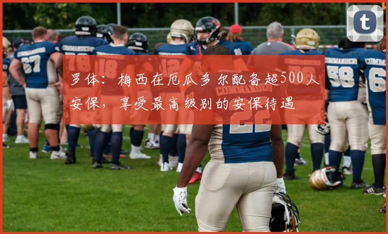 罗体：梅西在厄瓜多尔配备超500人安保，享受最高级别的安保待遇