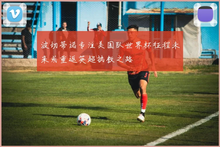 波切蒂诺专注美国队世界杯征程未来或重返英超执教之路