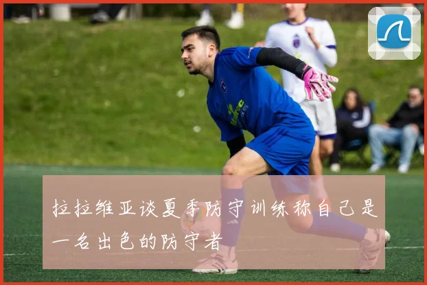 拉拉维亚谈夏季防守训练称自己是一名出色的防守者