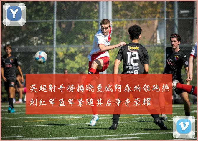 英超射手榜揭晓曼城阿森纳领跑热刺红军蓝军紧随其后争夺荣耀