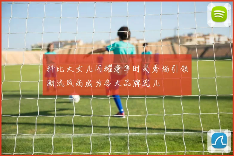 科比大女儿闪耀奢华时尚秀场引领潮流风尚成为各大品牌宠儿