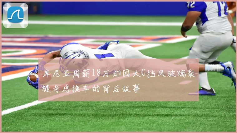 库尼亚周薪18万却因大G挡风玻璃裂缝考虑换车的背后故事