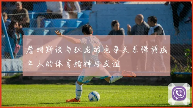 詹姆斯谈与狄龙的竞争关系强调成年人的体育精神与友谊
