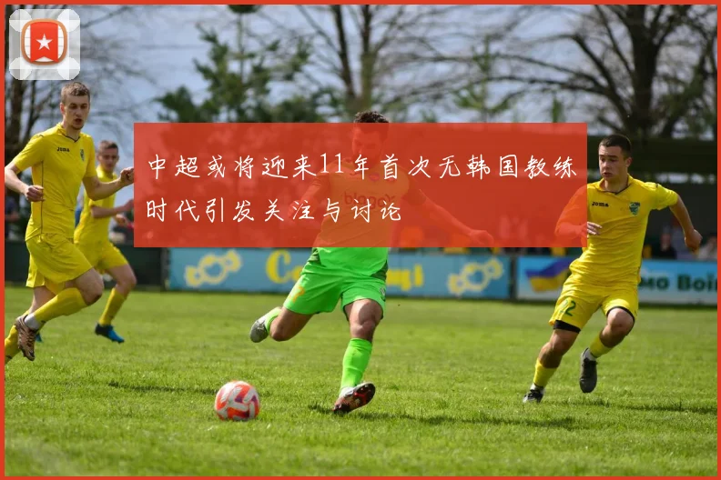 中超或将迎来11年首次无韩国教练时代引发关注与讨论