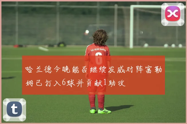 哈兰德今晚能否继续发威对阵富勒姆已打入6球并贡献1助攻