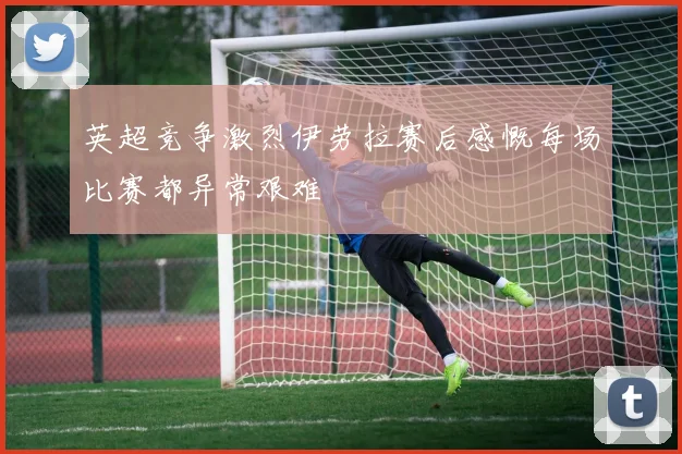 英超竞争激烈伊劳拉赛后感慨每场比赛都异常艰难