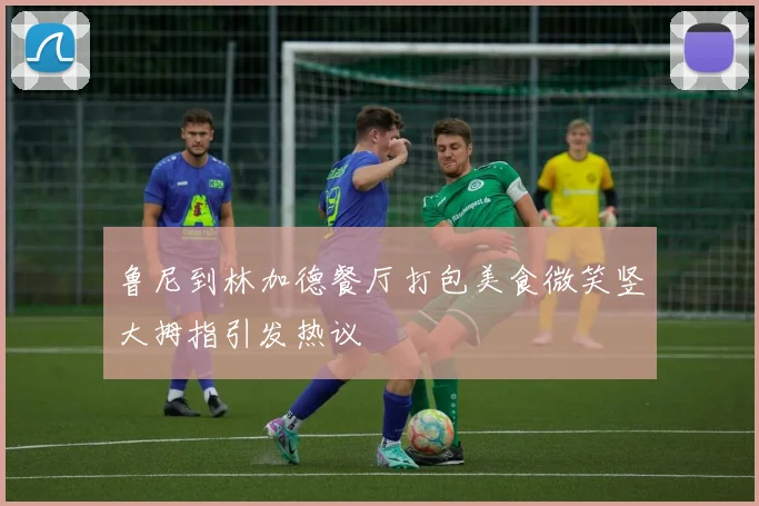 鲁尼到林加德餐厅打包美食微笑竖大拇指引发热议