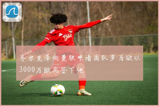 齐尔克泽向曼联申请离队罗马欲以3000万欧元签下他