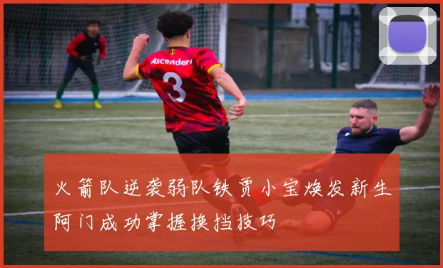 火箭队逆袭弱队铁贾小宝焕发新生阿门成功掌握换挡技巧