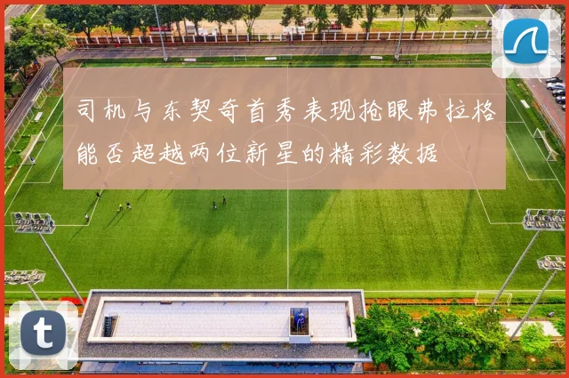 司机与东契奇首秀表现抢眼弗拉格能否超越两位新星的精彩数据