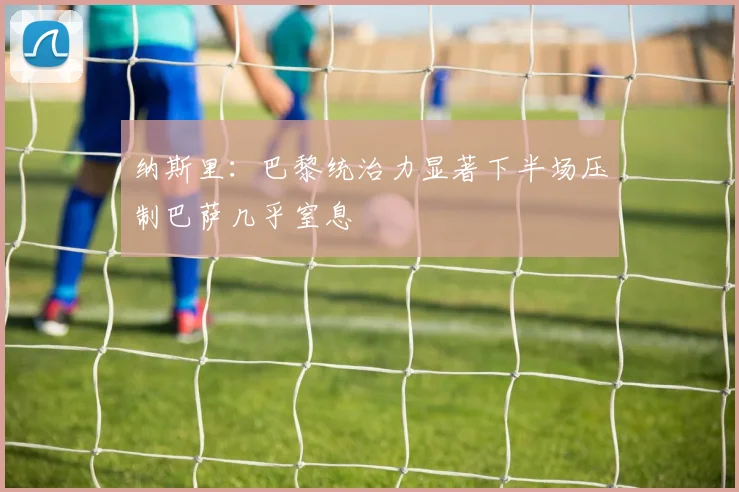 纳斯里：巴黎统治力显著下半场压制巴萨几乎窒息