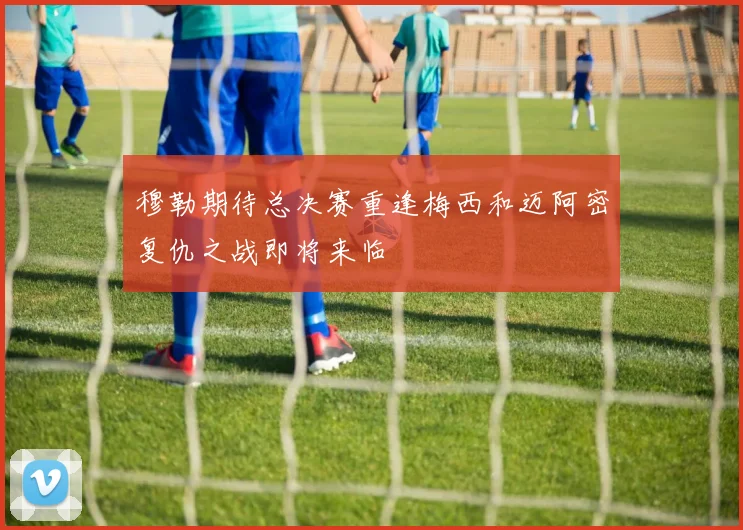 穆勒期待总决赛重逢梅西和迈阿密复仇之战即将来临