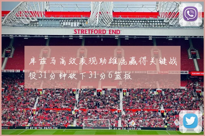 库兹马高效表现助雄鹿赢得关键战役31分钟砍下31分6篮板