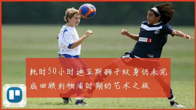 耗时50小时迪亚斯狮子纹身仍未完成回顾利物浦时期的艺术之旅