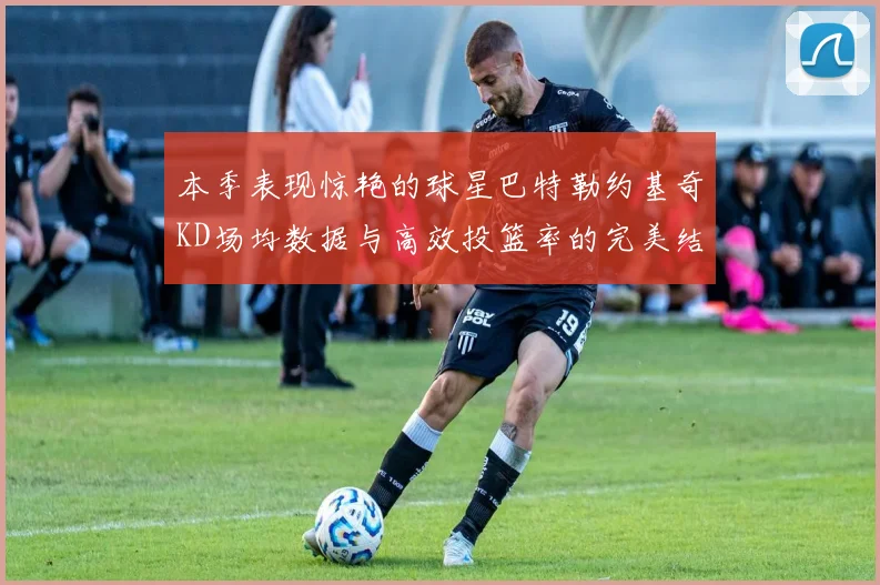 本季表现惊艳的球星巴特勒约基奇KD场均数据与高效投篮率的完美结合