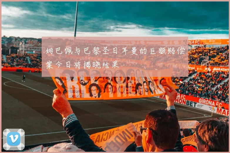 姆巴佩与巴黎圣日耳曼的巨额赔偿案今日将揭晓结果