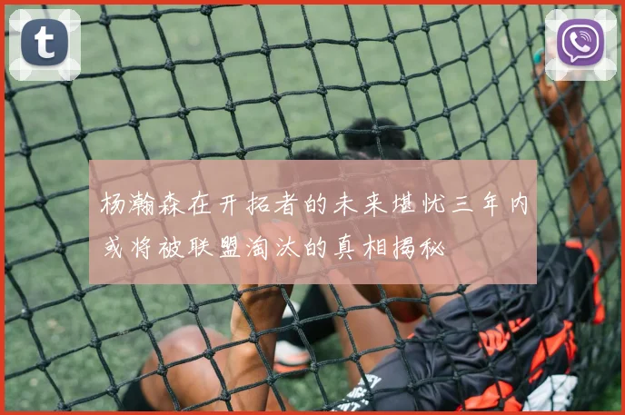 杨瀚森在开拓者的未来堪忧三年内或将被联盟淘汰的真相揭秘