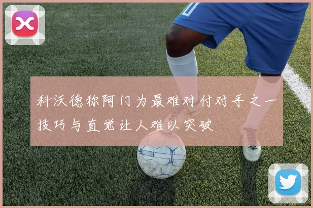 科沃德称阿门为最难对付对手之一技巧与直觉让人难以突破