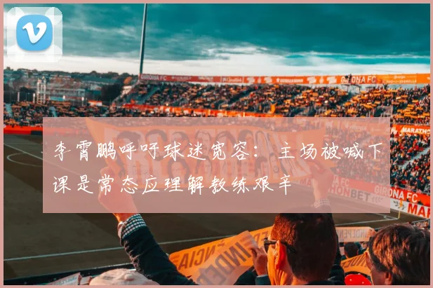 李霄鹏呼吁球迷宽容：主场被喊下课是常态应理解教练艰辛