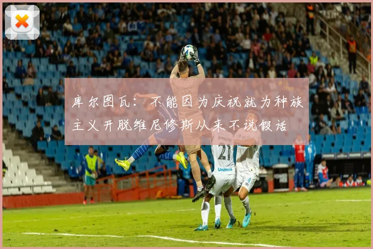 库尔图瓦：不能因为庆祝就为种族主义开脱维尼修斯从来不说假话