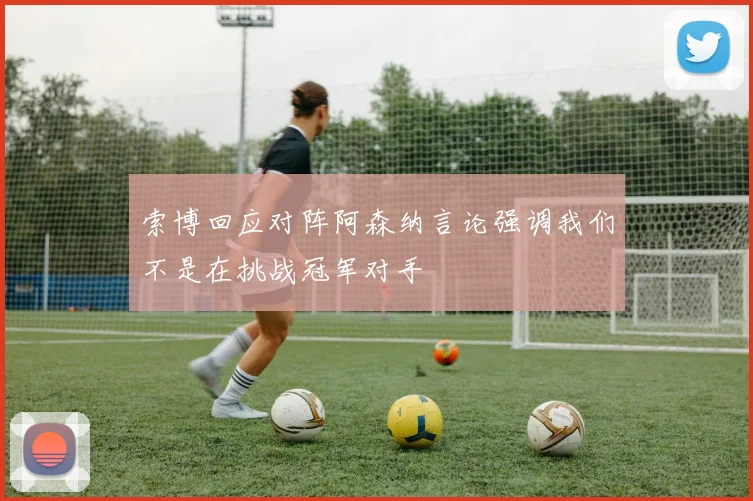 索博回应对阵阿森纳言论强调我们不是在挑战冠军对手