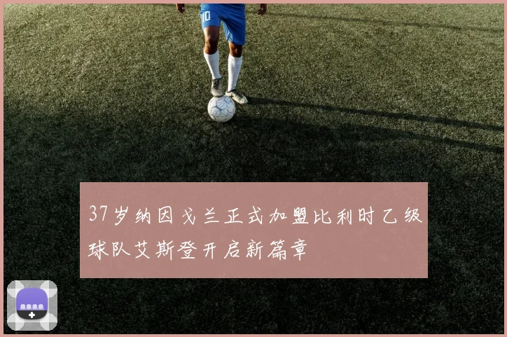 37岁纳因戈兰正式加盟比利时乙级球队艾斯登开启新篇章