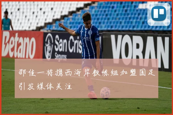 邵佳一将携西海岸教练组加盟国足引发媒体关注