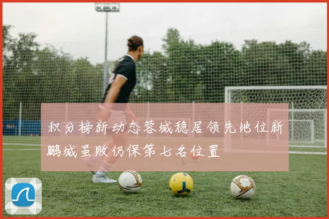 积分榜新动态蓉城稳居领先地位新鹏城虽败仍保第七名位置