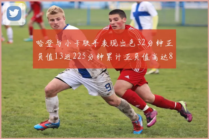 哈登与小卡联手表现出色32分钟正负值13近225分钟累计正负值高达88