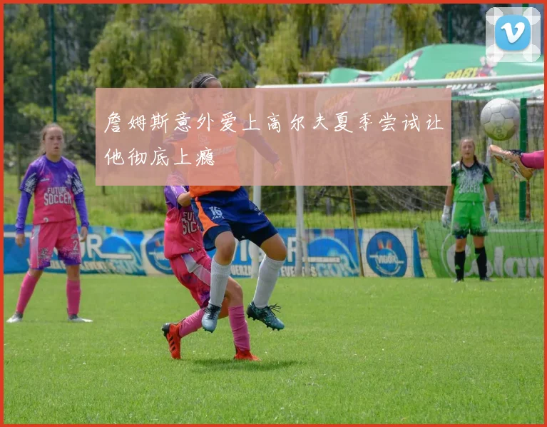 詹姆斯意外爱上高尔夫夏季尝试让他彻底上瘾