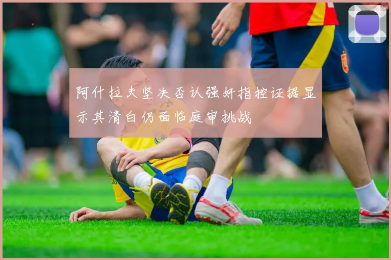 阿什拉夫坚决否认强奸指控证据显示其清白仍面临庭审挑战