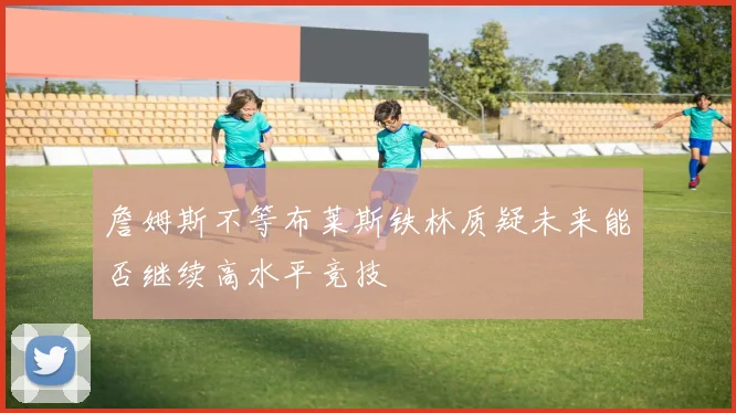 詹姆斯不等布莱斯铁林质疑未来能否继续高水平竞技