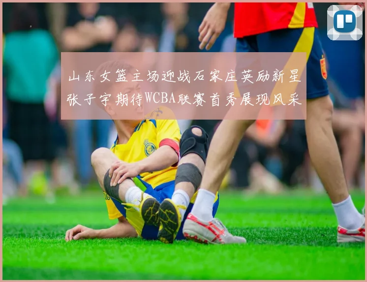 山东女篮主场迎战石家庄英励新星张子宇期待WCBA联赛首秀展现风采