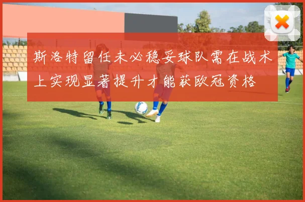 斯洛特留任未必稳妥球队需在战术上实现显著提升才能获欧冠资格