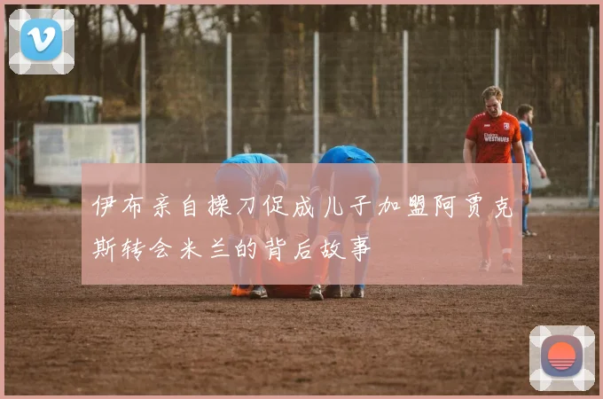 伊布亲自操刀促成儿子加盟阿贾克斯转会米兰的背后故事