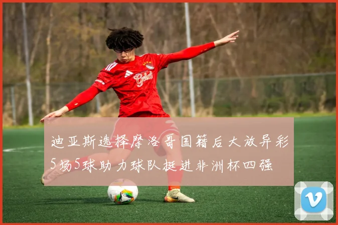 迪亚斯选择摩洛哥国籍后大放异彩5场5球助力球队挺进非洲杯四强